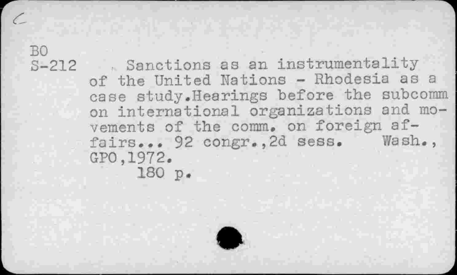 ﻿BO S-212
. Sanctions as an instrumentality of the United Nations - Rhodesia as a case study.Hearings before the subcomm on international organizations and movements of the comm, on foreign affairs... 92 congr.,2d sess. Wash., GPO,1972.
180 p.